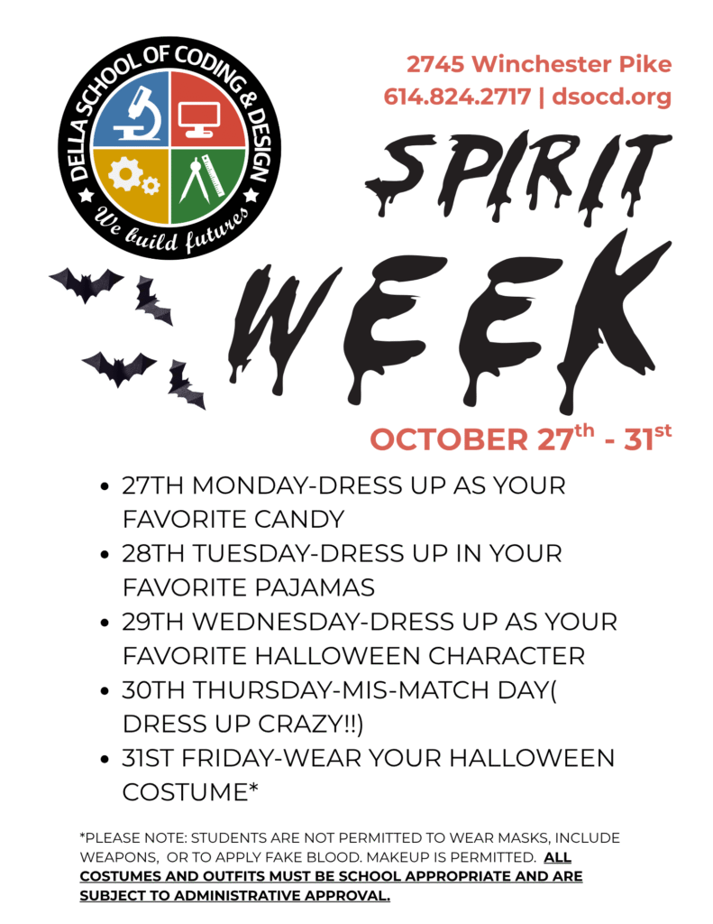 Della School of Coding & Design Halloween Spirit Week, October 27–31. Monday: Dress as your favorite candy. Tuesday: Pajama Day. Wednesday: Dress as your favorite Halloween character. Thursday: Mismatch Day. Friday: Wear your Halloween costume. Note: No masks, fake blood, or weapons are permitted. Costumes must be school-appropriate.